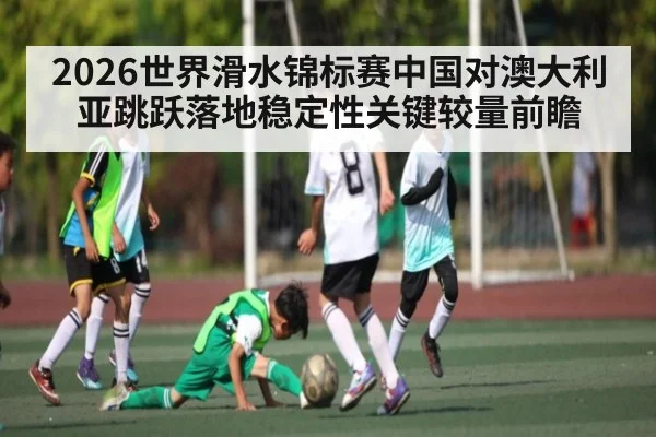2026世界滑水锦标赛中国对澳大利亚跳跃落地稳定性关键较量前瞻（kaiyun）